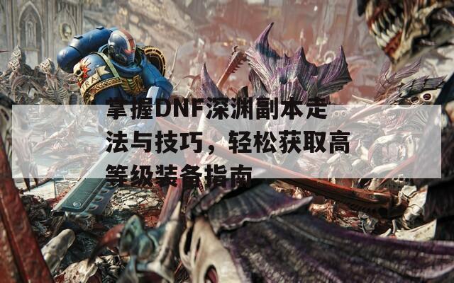 掌握DNF深渊副本走法与技巧，轻松获取高等级装备指南