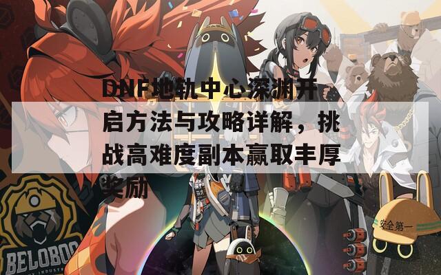 DNF地轨中心深渊开启方法与攻略详解，挑战高难度副本赢取丰厚奖励