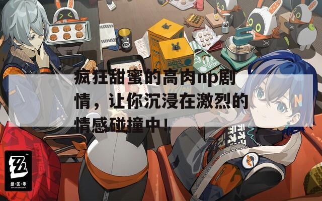疯狂甜蜜的高肉np剧情，让你沉浸在激烈的情感碰撞中！