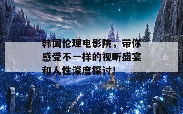 韩国伦理电影院，带你感受不一样的视听盛宴和人性深度探讨！