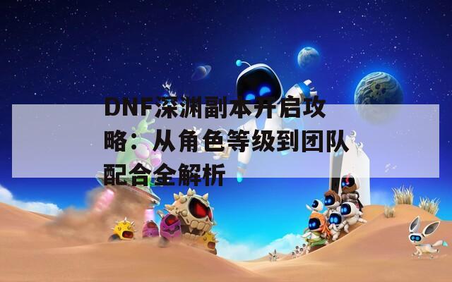 DNF深渊副本开启攻略：从角色等级到团队配合全解析