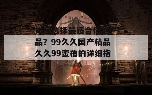如何选择最适合你的产品？99久久国产精品久久99蜜覆的详细指南