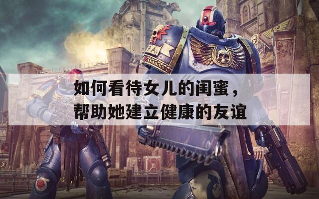 如何看待女儿的闺蜜，帮助她建立健康的友谊