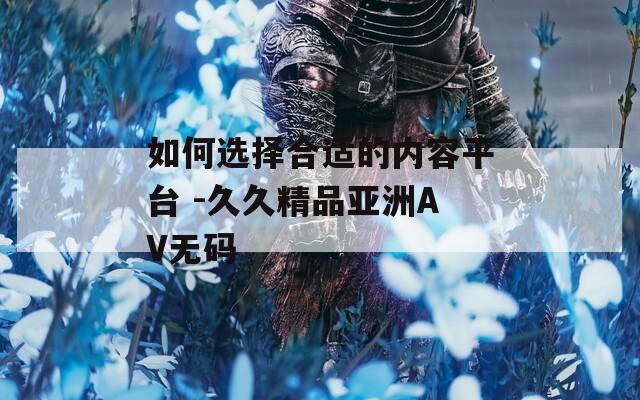 如何选择合适的内容平台 -久久精品亚洲AV无码