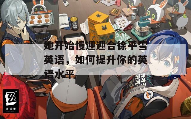 她开始慢迎迎合徐平雪英语，如何提升你的英语水平