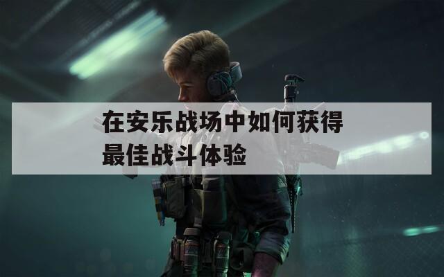 在安乐战场中如何获得最佳战斗体验