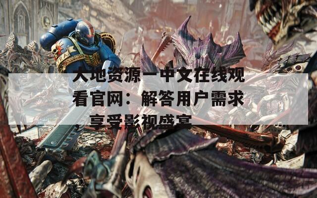 大地资源一中文在线观看官网：解答用户需求，享受影视盛宴