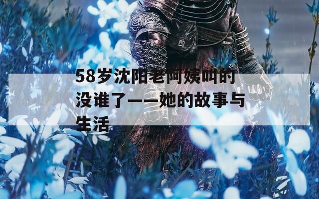 58岁沈阳老阿姨叫的没谁了——她的故事与生活