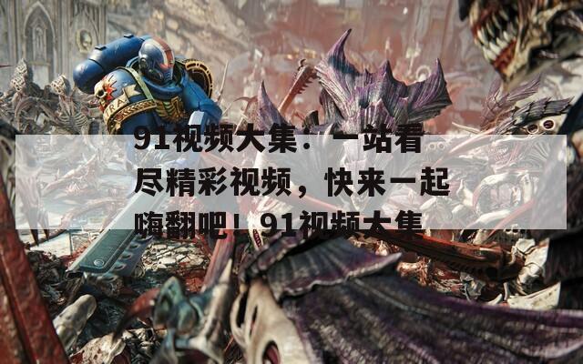 91视频大集：一站看尽精彩视频，快来一起嗨翻吧！91视频大集