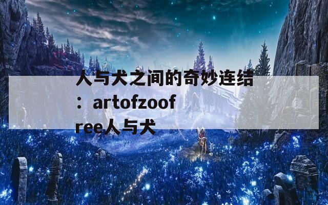人与犬之间的奇妙连结：artofzoofree人与犬