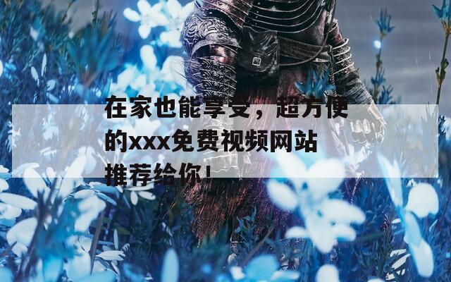 在家也能享受，超方便的xxx免费视频网站推荐给你！