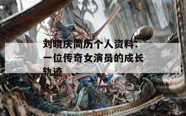 刘晓庆简历个人资料：一位传奇女演员的成长轨迹