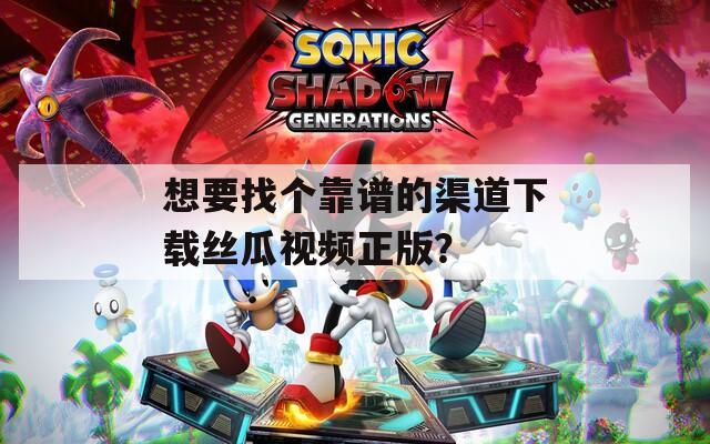 想要找个靠谱的渠道下载丝瓜视频正版？