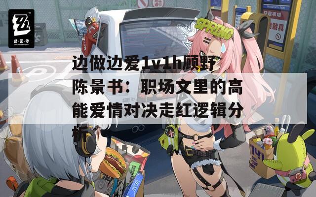 边做边爱1v1h顾野陈景书：职场文里的高能爱情对决走红逻辑分析