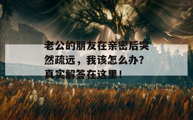 老公的朋友在亲密后突然疏远，我该怎么办？真实解答在这里！