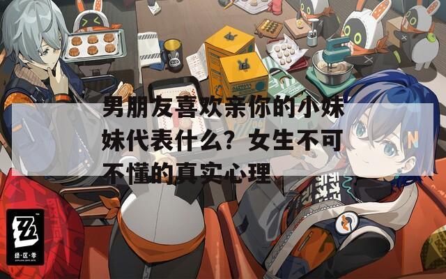 男朋友喜欢亲你的小妹妹代表什么？女生不可不懂的真实心理
