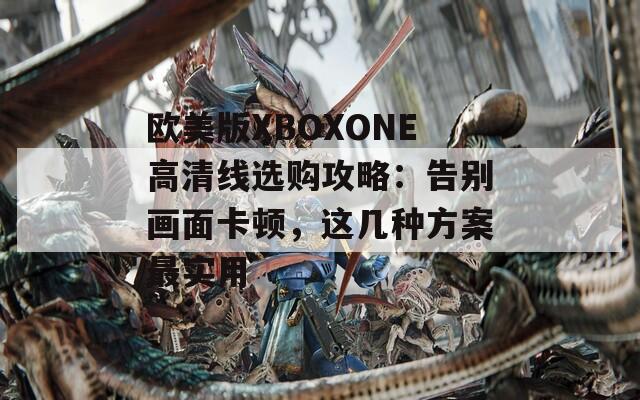 欧美版XBOXONE高清线选购攻略：告别画面卡顿，这几种方案最实用