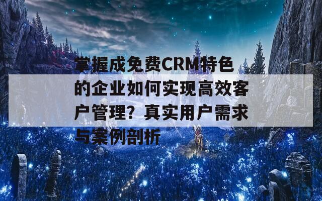 掌握成免费CRM特色的企业如何实现高效客户管理？真实用户需求与案例剖析