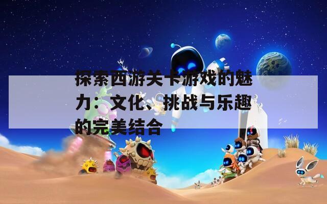 探索西游关卡游戏的魅力：文化、挑战与乐趣的完美结合