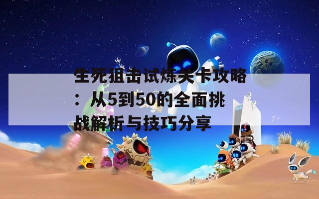 生死狙击试炼关卡攻略：从5到50的全面挑战解析与技巧分享