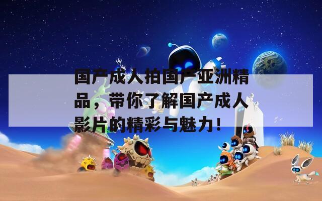 国产成人拍国产亚洲精品，带你了解国产成人影片的精彩与魅力！