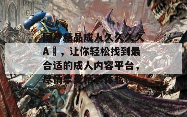 国产精品成人久久久久A伋，让你轻松找到最合适的成人内容平台，尽情享受精彩体验！