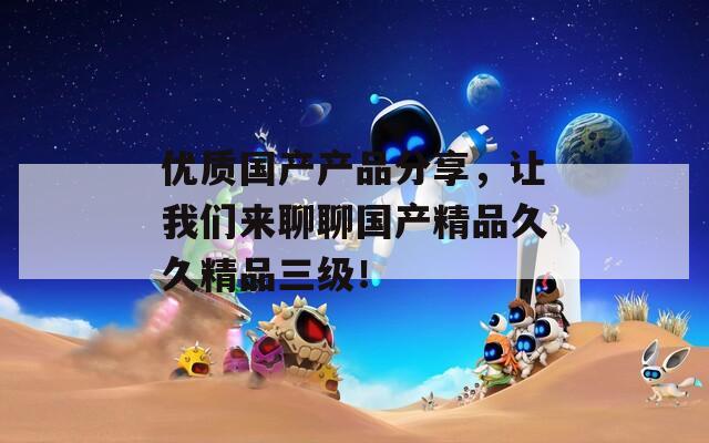 优质国产产品分享，让我们来聊聊国产精品久久精品三级！