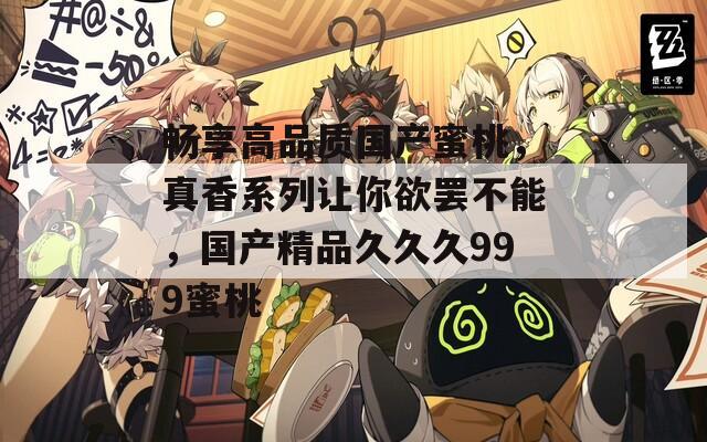 畅享高品质国产蜜桃，真香系列让你欲罢不能，国产精品久久久999蜜桃