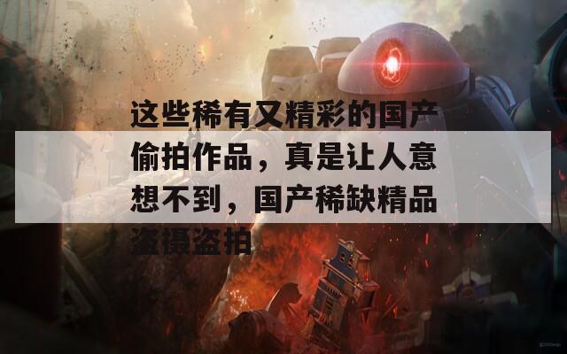 这些稀有又精彩的国产偷拍作品，真是让人意想不到，国产稀缺精品盗摄盗拍
