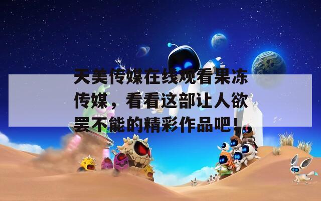 天美传媒在线观看果冻传媒，看看这部让人欲罢不能的精彩作品吧！