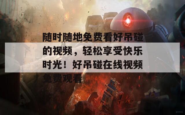 随时随地免费看好吊碰的视频，轻松享受快乐时光！好吊碰在线视频免费观看