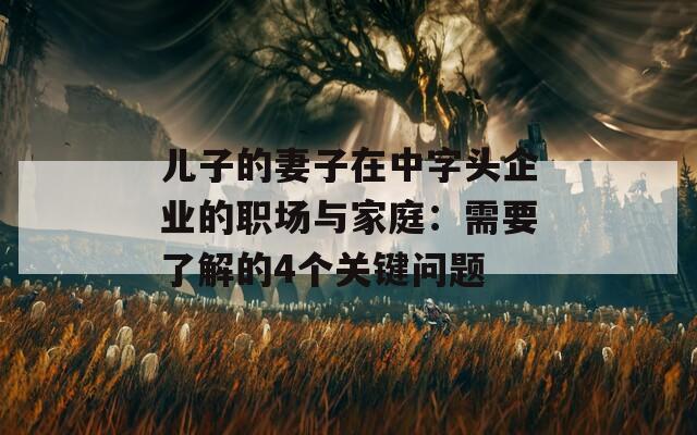 儿子的妻子在中字头企业的职场与家庭：需要了解的4个关键问题