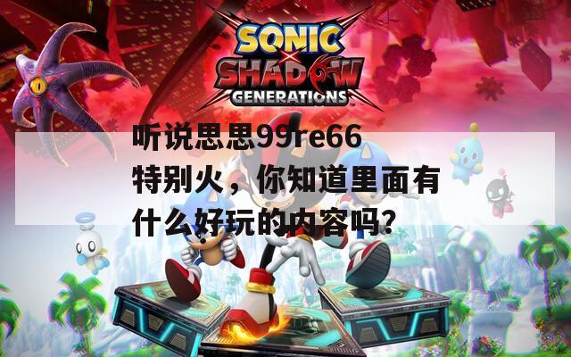 听说思思99re66特别火，你知道里面有什么好玩的内容吗？