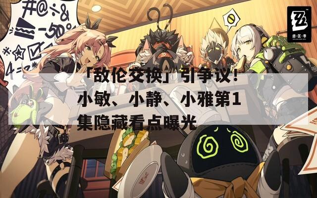 「敌伦交换」引争议！小敏、小静、小雅第1集隐藏看点曝光