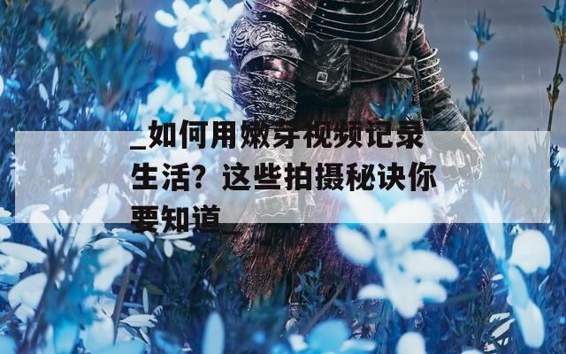 _如何用嫩芽视频记录生活？这些拍摄秘诀你要知道_