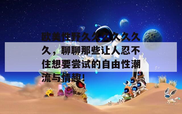 欧美性野久久久久久久久，聊聊那些让人忍不住想要尝试的自由性潮流与情趣！