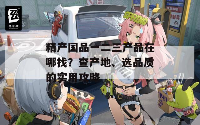 精产国品一二三产品在哪找？查产地、选品质的实用攻略