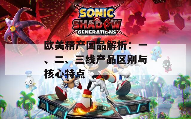 欧美精产国品解析：一、二、三线产品区别与核心特点