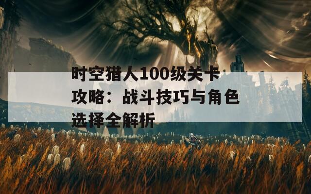 时空猎人100级关卡攻略：战斗技巧与角色选择全解析