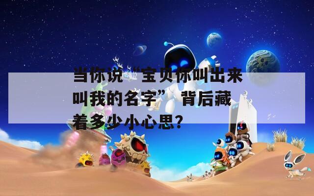 当你说“宝贝你叫出来叫我的名字” 背后藏着多少小心思？