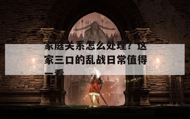 家庭关系怎么处理？这家三口的乱战日常值得一看