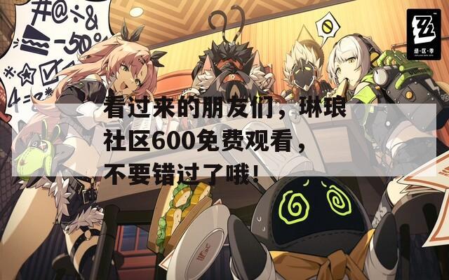 看过来的朋友们，琳琅社区600免费观看，不要错过了哦！