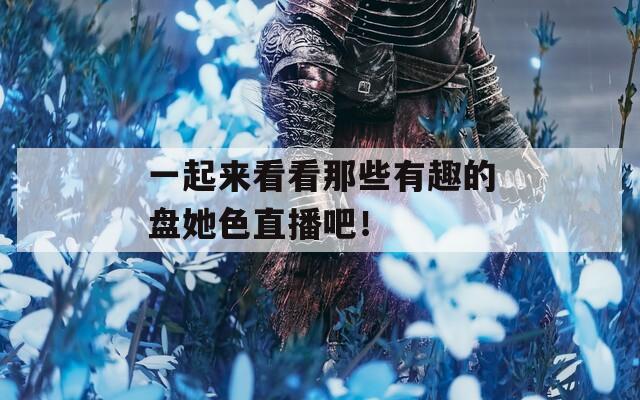 一起来看看那些有趣的盘她色直播吧！