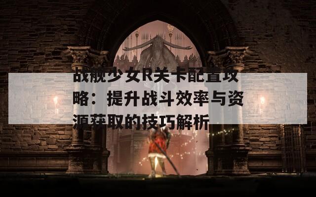 战舰少女R关卡配置攻略：提升战斗效率与资源获取的技巧解析