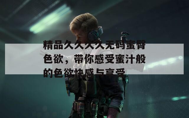 精品久久久久无码蜜臀色欲，带你感受蜜汁般的色欲快感与享受