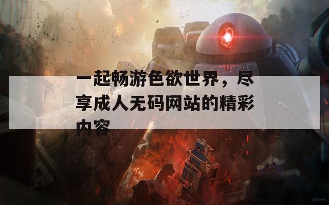 一起畅游色欲世界，尽享成人无码网站的精彩内容