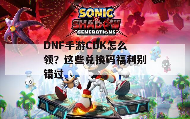DNF手游CDK怎么领？这些兑换码福利别错过