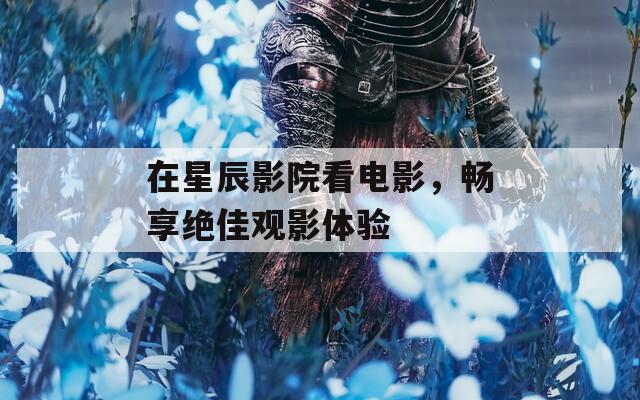 在星辰影院看电影，畅享绝佳观影体验