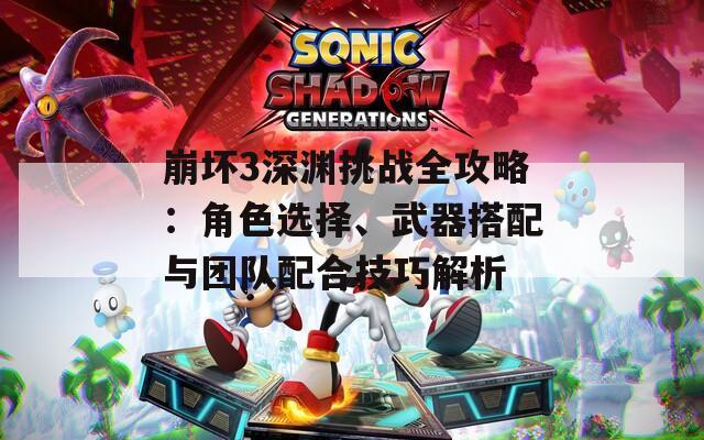 崩坏3深渊挑战全攻略：角色选择、武器搭配与团队配合技巧解析