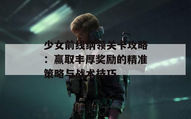 少女前线纲领关卡攻略：赢取丰厚奖励的精准策略与战术技巧